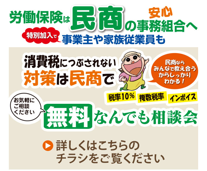 安心、労働保険は民商の事務組合へ。特別加入で事業主や家族従業員も。消費税につぶされない、対策は民商で。税率10%、複数税率、インボイス、民商ならみんなで教え合うからしっかりわかる！無料なんでも相談会、お気軽にご相談ください。詳しくはこちらのチラシをご覧ください